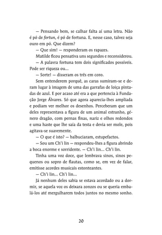 — Pensando bem, se calhar falta aí uma letra. Não
é pó de fortun, é pó de fortuna. E, nesse caso, talvez seja
ouro em pó. Que dizem?
— Que sim! — responderam os rapazes.
Matilde ficou pensativa uns segundos e reconsiderou.
— A palavra fortuna tem dois significados possíveis.
Pode ser riqueza ou…
— Sorte! — disseram os três em coro.
Sem entenderem porquê, as caras sumiram-se e de-
ram lugar à imagem de uma das garrafas de loiça pinta-
das de azul. E por acaso até era a que pertencia à Funda-
ção Jorge Álvares. Só que agora aparecia-lhes ampliada
e podiam ver melhor os desenhos. Perceberam que um
deles representava a figura de um animal estranho, gé-
nero dragão, com pernas finas, nariz e olhos redondos
e uma haste que lhe saía da testa e devia ser mole, pois
agitava-se suavemente.
— O que é isto? — balbuciaram, estupefactos.
— Sou um Ch’i lin — respondeu-lhes a figura abrindo
a boca enorme e sorridente. — Ch’i lin… Ch’i lin.
Tinha uma voz doce, que lembrava sinos, sinos pe-
quenos ou sopro de flautas, como se, em vez de falar,
emitisse acordes musicais estonteantes.
— Ch’i lin… Ch’i lin…
Já nenhum deles sabia se estava acordado ou a dor-
mir, se aquela voz os deixara zonzos ou se queria emba-
lá-los até mergulharem todos juntos no mesmo sonho.
 