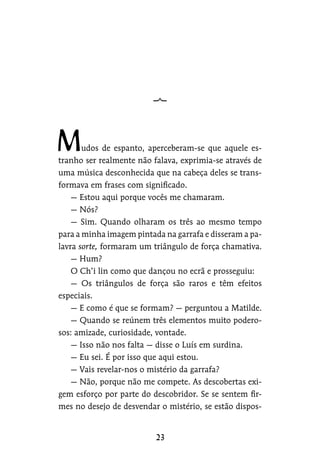 udos de espanto, aperceberam-se que aquele es-
tranho ser realmente não falava, exprimia-se através de
uma música desconhecida que na cabeça deles se trans-
formava em frases com significado.
— Estou aqui porque vocês me chamaram.
— Nós?
— Sim. Quando olharam os três ao mesmo tempo
para a minha imagem pintada na garrafa e disseram a pa-
lavra sorte, formaram um triângulo de força chamativa.
— Hum?
O Ch’i lin como que dançou no ecrã e prosseguiu:
— Os triângulos de força são raros e têm efeitos
especiais.
— E como é que se formam? — perguntou a Matilde.
— Quando se reúnem três elementos muito podero-
sos: amizade, curiosidade, vontade.
— Isso não nos falta — disse o Luís em surdina.
— Eu sei. É por isso que aqui estou.
— Vais revelar-nos o mistério da garrafa?
— Não, porque não me compete. As descobertas exi-
gem esforço por parte do descobridor. Se se sentem fir-
mes no desejo de desvendar o mistério, se estão dispos-
 