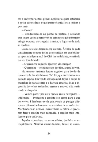 tos a enfrentar as três provas necessárias para satisfazer
a vossa curiosidade, o que posso é ajudá-los a iniciar o
percurso.
— Como?
— Conduzindo-os ao ponto de partida e deixando
que sejam vocês a percorrer os caminhos que permitem
atingir o ponto de chegada, a meta, o lugar onde tudo
se revelará!
Calou-se e eles ficaram em silêncio. À volta de cada
um adensara-se uma bolha de escuridão em que brilha-
va apenas a figura azul do Ch’i lin ondulante, repetindo
no seu tom brando:
— Querem vir comigo? Querem vir comigo?
— Queremos — responderam por fim, a uma só voz.
No mesmo instante foram sugados para bordo de
um carro de luz atrelado ao Ch’i lin, que entretanto mu-
dara de aspeto. Em vez de ser todo azul, tinha o corpo às
manchas de várias cores e a barriga amarela. Mas a ex-
pressão dos olhos redondos, serena e amável, não metia
medo a ninguém.
— Vamos partir por ares nunca antes navegados —
informou. — Preparem o espírito e o corpo para o que
der e vier. E lembrem-se de que, sendo os perigos dife-
rentes, diferentes devem ser as maneiras de os enfrentar.
Mantenham-se unidos, mantenham a calma e procu-
rem fazer a escolha mais adequada, a escolha mais inte-
ligente para cada caso.
Aqueles conselhos, se eram sábios, também eram
inquietantes. Noutras circunstâncias, talvez se assus-
 