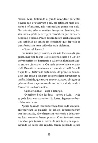 tassem. Mas, deslizando a grande velocidade por entre
nuvens que, ora tapavam o sol, ora refletiam raios dou-
rados e ofuscantes, não conseguiam pensar em nada.
No entanto, não se sentiam inseguros. Sentiam, isso
sim, uma espécie de vertigem mental em que havia en-
tusiasmo e pasmo. Pouco depois, foram arrebatados por
um turbilhão de ventos em remoinho que depressa se
transformaram num tufão dos mais violentos.
— Socorro! Socorro!
Por muito que gritassem, a voz não lhes saía da gar-
ganta, mas pior do que isso foi verem o carro e o Ch’i lin
desvanecerem-se. Entregues à sua sorte, flutuavam ago-
ra entre o céu e a terra. Ou seria entre o hoje e o ama-
nhã? Ou entre o mundo real e o mundo virtual? Fosse lá
o que fosse, tratava-se certamente do primeiro desafio.
Veio-lhes então à ideia um dos conselhos: mantenham-se
unidos. Matilde, que estava entre os rapazes, abraçou-os
pelos ombros e apertou-os de encontro a si, de modo a
formarem um bloco único.
— Calma! Calma! — dizia o Rodrigo.
— O melhor é não dar luta — gritou o Luís. — Não
se pode lutar contra ventos tão fortes. Segurem-se bem
e deixem-se levar…
Apesar do ruído insuportável da desvairada ventania,
entreouviram as palavras do amigo, compreenderam
que tinha razão, não ofereceram resistência e deixaram-
-se levar como se fossem plumas. O vento enrolava-se
e acabou por tomar a forma de um tubo em espiral.
Girando ao sabor das rajadas, foram perdendo altura
 