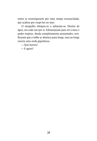 como se escorregassem por uma rampa encaracolada,
que acabou por cuspi-los no mar.
O mergulho obrigou-os a soltarem-se. Dentro de
água, era cada um por si. Esbracejaram para vir à tona e
poder respirar. Ainda completamente atarantados, veri-
ficaram que o tufão se afastava para longe, mas ao longe
crescia uma onda gigantesca.
— Que horror!
— E agora?
 