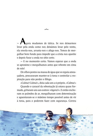 — gora mudamos de tática. Se nos deixarmos
levar pela onda como nos deixámos levar pelo vento,
ela enrola-nos, arrasta-nos e afoga-nos. Temos de mer-
gulhar bem fundo para impedir que a crista nos apanhe
e depois furar a onda no sítio certo.
— E no momento certo. Vamos esperar que a onda
se aproxime e mergulhamos antes que rebente em cima
de nós!
De olhos postos na massa de água que se erguia amea-
çadora, procuravam manter-se à tona e controlar a res-
piração para não perder o fôlego.
«Calma! Calma!», dizia cada um a si próprio. «Calma!»
Quando o caracol da rebentação já estava quase for-
mado, gritaram uns aos outros: «Agora!». E então enche-
ram os pulmões de ar, mergulharam com determinação
e aguentaram-se o máximo tempo possível antes de vir
à tona, para o poderem fazer com segurança. Correu
 