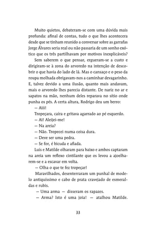 Muito quietos, debateram-se com uma dúvida mais
profunda: afinal de contas, tudo o que lhes acontecera
desde que se tinham reunido a conversar sobre as garrafas
Jorge Álvares seria real ou não passaria de um sonho exó-
tico que os três partilhavam por motivos inexplicáveis?
Sem saberem o que pensar, ergueram-se a custo e
dirigiram-se à zona do arvoredo na intenção de desco-
brir o que havia do lado de lá. Mas o cansaço e o peso da
roupa molhada obrigavam-nos a caminhar devagarinho.
E, talvez devido a uma ilusão, quanto mais andavam,
mais o arvoredo lhes parecia distante. De nariz no ar e
sapatos na mão, nenhum deles reparava no sítio onde
punha os pés. A certa altura, Rodrigo deu um berro:
— Aiii!
Tropeçara, caíra e gritava agarrado ao pé esquerdo.
— Ai! Aleijei-me!
— Na areia?
— Não. Tropecei numa coisa dura.
— Deve ser uma pedra.
— Se for, é bicuda e afiada.
Luís e Matilde olharam para baixo e ambos captaram
na areia um reflexo cintilante que os levou a ajoelha-
rem-se e a escavar em volta.
— Olha o que te fez tropeçar!
Maravilhados, desenterraram um punhal de mode-
lo antiquíssimo e cabo de prata cravejado de esmeral-
das e rubis.
— Uma arma — disseram os rapazes.
— Arma? Isto é uma joia! — atalhou Matilde.
 