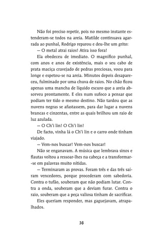 Não foi preciso repetir, pois no mesmo instante es-
tenderam-se todos na areia. Matilde continuava agar-
rada ao punhal, Rodrigo reparou e deu-lhe um grito:
— O metal atrai raios! Atira isso fora!
Ela obedeceu de imediato. O magnífico punhal,
com anos e anos de existência, mais o seu cabo de
prata maciça cravejado de pedras preciosas, voou para
longe e espetou-se na areia. Minutos depois desapare-
ceu, fulminado por uma chuva de raios. No chão ficou
apenas uma mancha de líquido escuro que a areia ab-
sorveu prontamente. E eles num sufoco a pensar que
podiam ter tido o mesmo destino. Não tardou que as
nuvens negras se afastassem, para dar lugar a nuvens
brancas e cinzentas, entre as quais brilhou um raio de
luz azulada.
— O Ch’i lin! O Ch’i lin!
De facto, vinha lá o Ch’i lin e o carro onde tinham
viajado.
— Vem-nos buscar! Vem-nos buscar!
Não se enganavam. A música que lembrava sinos e
flautas voltou a ressoar-lhes na cabeça e a transformar-
-se em palavras muito nítidas.
— Terminaram as provas. Foram três e das três saí-
ram vencedores, porque procederam com sabedoria.
Contra o tufão, souberam que não podiam lutar. Con-
tra a onda, souberam que a deviam furar. Contra o
raio, souberam que a peça valiosa tinham de sacrificar.
Eles queriam responder, mas gaguejavam, atrapa-
lhados.
 
