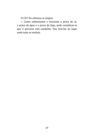 O Ch’i lin reforçou os elogios:
— Como enfrentaram e venceram a prova do ar,
a prova da água e a prova do fogo, pode considerar-se
que o percurso está completo. Vou levá-los ao lugar
onde tudo se revelará.
 