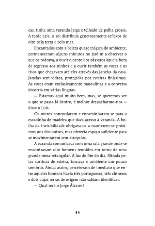 cas, tinha uma varanda larga e telhado de palha grossa.
A tarde caía, o sol distribuía generosamente reflexos de
oiro pela terra e pelo mar.
Encantados com a beleza quase mágica do ambiente,
permaneceram alguns minutos no jardim a observar o
que os rodeava, a ouvir o canto dos pássaros àquela hora
de regresso aos ninhos e a ouvir também as vozes e os
risos que chegavam até eles através das janelas da casa.
Janelas sem vidros, protegidas por esteiras finíssimas.
As vozes eram exclusivamente masculinas e a conversa
decorria em várias línguas.
— Estamos aqui muito bem, mas, se queremos ver
o que se passa lá dentro, é melhor despacharmo-nos —
disse o Luís.
Os outros concordaram e encaminharam-se para a
escadinha de madeira que dava acesso à varanda. A bo-
lha da invisibilidade obrigava-os a manterem-se próxi-
mos uns dos outros, mas oferecia espaço suficiente para
se movimentarem sem atropelos.
A varanda comunicava com uma sala grande onde se
encontravam oito homens reunidos em torno de uma
grande mesa retangular. A luz do fim do dia, filtrada pe-
las cortinas de esteira, tornava o ambiente um pouco
sombrio. Ainda assim, perceberam de imediato que en-
tre aqueles homens havia três portugueses, três chineses
e dois cujas terras de origem não sabiam identificar.
— Qual será o Jorge Álvares?
 