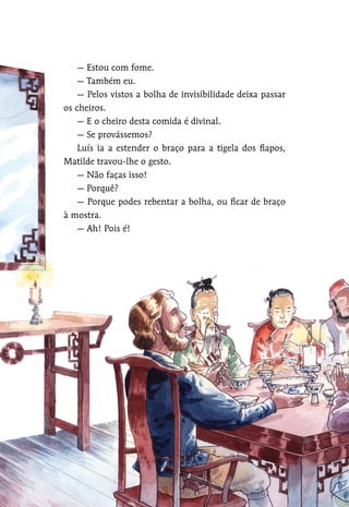 — Estou com fome.
— Também eu.
— Pelos vistos a bolha de invisibilidade deixa passar
os cheiros.
— E o cheiro desta comida é divinal.
— Se provássemos?
Luís ia a estender o braço para a tigela dos fiapos,
Matilde travou-lhe o gesto.
— Não faças isso!
— Porquê?
— Porque podes rebentar a bolha, ou ficar de braço
à mostra.
— Ah! Pois é!
 