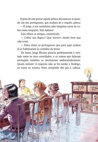 A pena de não provar aquele petisco desvaneceu-se quan-
do um dos portugueses, que acabara de o engolir, gabou:
— Ó Jorge, o teu cozinheiro sabe temperar carne de co-
bra como ninguém. Está óptima!
Luís olhou os amigos, estarrecido.
— Cobra aos fiapos? Que horror! Ainda bem que
não comi.
— Pelos vistos os portugueses que para aqui andam
já se habituaram às comidas da terra!
De facto, Jorge Álvares parecia perfeitamente à von-
tade entre os seus convidados, e os outros que falavam
português também se mostravam ambientadíssimos.
Quem seriam? A resposta não se fez tardar e Rodrigo,
ao ouvir os nomes, ficou arrepiado dos pés à cabeça.
 
