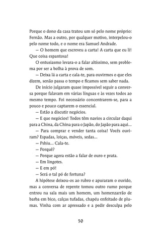 Porque o dono da casa tratou um só pelo nome próprio:
Fernão. Mas a outro, por qualquer motivo, interpelou-o
pelo nome todo, e o nome era Samuel Andrade.
— O homem que escreveu a carta! A carta que eu li!
Que coisa espantosa!
O entusiasmo levara-o a falar altíssimo, sem proble-
ma por ser a bolha à prova de som.
— Deixa lá a carta e cala-te, para ouvirmos o que eles
dizem, senão passa o tempo e ficamos sem saber nada.
De início julgaram quase impossível seguir a conver-
sa porque falavam em várias línguas e às vezes todos ao
mesmo tempo. Foi necessário concentrarem-se, para a
pouco e pouco captarem o essencial.
— Estão a discutir negócios.
— E que negócios! Todos têm navios a circular daqui
para a China, da China para o Japão, do Japão para aqui…
— Para comprar e vender tanta coisa! Vocês ouvi-
ram? Espadas, loiças, móveis, sedas…
— Pshiu… Cala-te.
— Porquê?
— Porque agora estão a falar de ouro e prata.
— Em lingotes.
— E em pó!
— Será o tal pó de fortuna?
A hipótese deixou-os ao rubro e apuraram o ouvido,
mas a conversa de repente tomou outro rumo porque
entrou na sala mais um homem, um homenzarrão de
barba em bico, calças tufadas, chapéu enfeitado de plu-
mas. Vinha com ar apressado e a pedir desculpa pelo
 