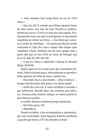 — «Isto mandou fazer Jorge Alvrz na era de 1552
reina.»
— Que tal, hã? É verdade que faltam algumas letras
do meu nome, mas não faz mal. Percebe-se perfeita-
mente que sou eu. E está aí a data que não engana. Fiz a
encomenda num ano que os portugueses se encontram
impedidos de entrar na China. — Era óbvio que a proe-
za o enchia de satisfação. — Eu queria que ficasse escrito
«reinando D. João III», mas o espaço não chegou para
completar a frase. Também não faz mal, porque toda a
gente sabe que no ano 1552 no trono de Portugal está
el-rei D. João III! Ah! Ah! Ah!
— E que na China o imperador é Jiajing da dinastia
Ming! Ih!Ih!Ih!
Quem agora ria era o mais novo dos convidados chi-
neses. Todos acharam graça, todos gabaram as garrafas e
todos giraram em volta da mesa a admirá-las.
— Para mim esta é a mais bonita — disse o Samuel. —
Porque está decorada com peixes e eu adoro peixes!
— Então fica com ela. E vocês escolham à vontade a
que preferirem. Mandei fazer um conjunto para ofere-
cer. Começo pelos maiores amigos, as outras guardo-as
para futuras ocasiões.
A escolha demorou bastante porque hesitavam.
— São belas peças, hã?
— Magníficas!
Dentro da bolha, o trio acompanhava a movimenta-
ção com curiosidade. Qual daqueles homens escolheria
a garrafa que tinha o Ch’i lin pintado no bojo?
 