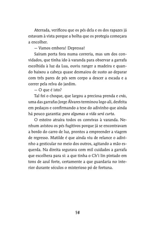 Aterrada, verificou que os pés dela e os dos rapazes já
estavam à vista porque a bolha que os protegia começara
a encolher.
— Vamos embora! Depressa!
Saíram porta fora numa correria, mas um dos con-
vidados, que tinha ido à varanda para observar a garrafa
escolhida à luz da Lua, ouviu ranger a madeira e quan-
do baixou a cabeça quase desmaiou de susto ao deparar
com três pares de pés sem corpo a descer a escada e a
correr pela relva do jardim.
— O que é isto?
Tal foi o choque, que largou a preciosa prenda e crás,
uma das garrafas Jorge Álvares terminou logo ali, desfeita
em pedaços e confirmando a tese do adivinho que ainda
há pouco garantia: para algumas a vida será curta.
O estoiro atraíra todos os convivas à varanda. Ne-
nhum avistou os pés fugitivos porque já se encontravam
a bordo do carro de luz, prontos a empreender a viagem
de regresso. Matilde é que ainda viu de relance o adivi-
nho a gesticular no meio dos outros, agitando a mão es-
querda. Na direita segurava com mil cuidados a garrafa
que escolhera para si: a que tinha o Ch’i lin pintado em
tons de azul forte, certamente a que guardaria no inte-
rior durante séculos o misterioso pó de fortuna.
 