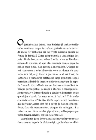 jantar estava ótimo, mas Rodrigo já tinha comido
tudo, sentia-se empanturrado e gostaria de se levantar
da mesa. O problema era ser visita naquela quinta de
Freixo de Espada à Cinta que pertencia a uns amigos dos
pais. Ainda lançou um olhar à mãe, a ver se lhe dava
ordem de marcha, só que ela, ocupada com a papa do
irmão mais novo, não captou a mensagem. Quanto ao
pai, conversava animadamente com os donos da casa
sobre um tal Jorge Álvares que nascera ali na terra, há
500 anos, e tinha uma estátua no largo principal. Todos
pareciam admirá-lo imenso e não se cansavam de repe-
tir frases do tipo: «Devia ser um homem extraordinário,
porque partiu pobre, de mãos a abanar, e conseguiu fa-
zer fortuna.» «Extraordinário e corajoso. Lembrem-se de
que viajar a bordo das naus rumo à Índia e à China não
era nada fácil.» «Pois não. Vocês já pensaram nos riscos
que corriam? Meses sem fim a bordo de navios sem con-
forto, falta de mantimentos, ataques de inimigos… E a
natureza em fúria: ondas gigantescas, relâmpagos que
incendiavam navios, ventos ciclónicos…»
As palavras que o dono da casa acabava de pronunciar
tiveram uma espécie de efeito mágico, pois rebentou-lhes
 