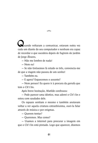 uando voltaram a comunicar, estavam outra vez
cada um diante do seu computador e nenhum era capaz
de recordar o que sucedera depois de fugirem do jardim
de Jorge Álvares.
— Não me lembro de nada!
— Nem eu!
— Se não tivéssemos lá estado os três, convencia-me
de que a viagem não passou de um sonho!
— Também eu.
— E agora? Esquecemos o assunto?
— Nem penses! Eu quero ir à procura da garrafa que
tem o Ch’i lin.
Após breve hesitação, Matilde confessou:
— Pode parecer uma idiotice, mas adorei o Ch’i lin e
estou com saudades dele.
Os rapazes sentiam o mesmo e também ansiavam
voltar a ver aquela criatura estranhíssima, ouvi-la falar
através de música e por enigmas.
— Querem tentar?
— Queremos. Mas como?
— Usamos a internet para procurar a imagem em
que o Ch’i lin está pintado. Logo que aparecer, dizemos
 