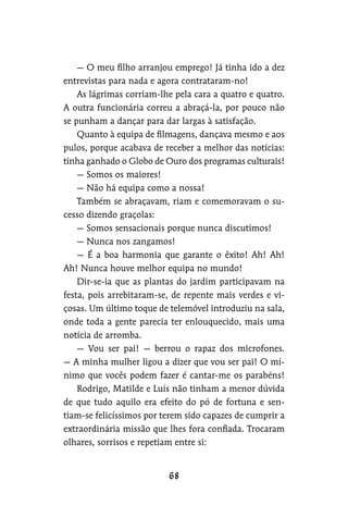 — O meu filho arranjou emprego! Já tinha ido a dez
entrevistas para nada e agora contrataram-no!
As lágrimas corriam-lhe pela cara a quatro e quatro.
A outra funcionária correu a abraçá-la, por pouco não
se punham a dançar para dar largas à satisfação.
Quanto à equipa de filmagens, dançava mesmo e aos
pulos, porque acabava de receber a melhor das notícias:
tinha ganhado o Globo de Ouro dos programas culturais!
— Somos os maiores!
— Não há equipa como a nossa!
Também se abraçavam, riam e comemoravam o su-
cesso dizendo graçolas:
— Somos sensacionais porque nunca discutimos!
— Nunca nos zangamos!
— É a boa harmonia que garante o êxito! Ah! Ah!
Ah! Nunca houve melhor equipa no mundo!
Dir-se-ia que as plantas do jardim participavam na
festa, pois arrebitaram-se, de repente mais verdes e vi-
çosas. Um último toque de telemóvel introduziu na sala,
onde toda a gente parecia ter enlouquecido, mais uma
notícia de arromba.
— Vou ser pai! — berrou o rapaz dos microfones.
— A minha mulher ligou a dizer que vou ser pai! O mí-
nimo que vocês podem fazer é cantar-me os parabéns!
Rodrigo, Matilde e Luís não tinham a menor dúvida
de que tudo aquilo era efeito do pó de fortuna e sen-
tiam-se felicíssimos por terem sido capazes de cumprir a
extraordinária missão que lhes fora confiada. Trocaram
olhares, sorrisos e repetiam entre si:
 