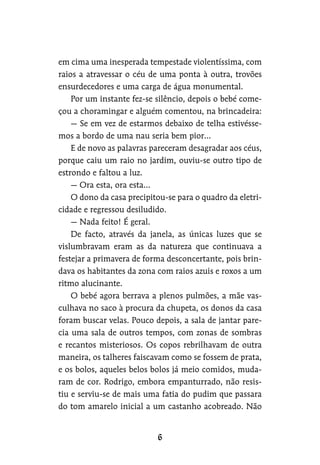 em cima uma inesperada tempestade violentíssima, com
raios a atravessar o céu de uma ponta à outra, trovões
ensurdecedores e uma carga de água monumental.
Por um instante fez-se silêncio, depois o bebé come-
çou a choramingar e alguém comentou, na brincadeira:
— Se em vez de estarmos debaixo de telha estivésse-
mos a bordo de uma nau seria bem pior…
E de novo as palavras pareceram desagradar aos céus,
porque caiu um raio no jardim, ouviu-se outro tipo de
estrondo e faltou a luz.
— Ora esta, ora esta…
O dono da casa precipitou-se para o quadro da eletri-
cidade e regressou desiludido.
— Nada feito! É geral.
De facto, através da janela, as únicas luzes que se
vislumbravam eram as da natureza que continuava a
festejar a primavera de forma desconcertante, pois brin-
dava os habitantes da zona com raios azuis e roxos a um
ritmo alucinante.
O bebé agora berrava a plenos pulmões, a mãe vas-
culhava no saco à procura da chupeta, os donos da casa
foram buscar velas. Pouco depois, a sala de jantar pare-
cia uma sala de outros tempos, com zonas de sombras
e recantos misteriosos. Os copos rebrilhavam de outra
maneira, os talheres faiscavam como se fossem de prata,
e os bolos, aqueles belos bolos já meio comidos, muda-
ram de cor. Rodrigo, embora empanturrado, não resis-
tiu e serviu-se de mais uma fatia do pudim que passara
do tom amarelo inicial a um castanho acobreado. Não
 