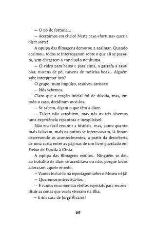 — O pó de fortuna…
— Acertámos em cheio! Neste caso «fortuna» queria
dizer sorte!
A equipa das filmagens demorou a acalmar. Quando
acalmou, todos se interrogaram sobre o que ali se passa-
ra, sem chegarem a conclusão nenhuma.
— O vidro para baixo e para cima, a garrafa a asso-
biar, nuvens de pó, nuvens de notícias boas… Alguém
sabe interpretar isto?
O grupo, num impulso, resolveu arriscar:
— Nós sabemos.
Claro que a reação inicial foi de dúvida, mas, em
todo o caso, decidiram ouvi-los.
— Se sabem, digam o que têm a dizer.
— Talvez não acreditem, mas nós os três vivemos
uma experiência espantosa e inexplicável.
Não era fácil resumir a história, mas, como quanto
mais falavam, mais os outros se interessavam, lá foram
descrevendo os acontecimentos, a partir da descoberta
de uma carta entre as páginas de um livro guardado em
Freixo de Espada à Cinta.
A equipa das filmagens exultou. Ninguém se deu
ao trabalho de dizer se acreditava ou não, porque todos
adoraram aquele enredo.
— Vamos incluí-lo na reportagem sobre o Museu e é já!
— Queremos entrevistá-los.
— E vamos encomendar efeitos especiais para recons-
tituir as cenas que vocês viveram na ilha.
— E em casa de Jorge Álvares!
 