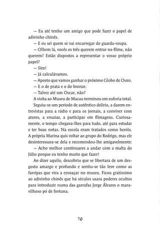 — Eu até tenho um amigo que pode fazer o papel de
adivinho chinês.
— E eu sei quem se vai encarregar do guarda-roupa.
— Olhem lá, vocês os três querem entrar no filme, não
querem? Estão dispostos a representar o vosso próprio
papel?
— Sim!
— Já calculávamos.
— Aposto que vamos ganhar o próximo Globo de Ouro.
— E o de prata e o do bronze.
— Talvez até um Oscar, não?
A visita ao Museu de Macau terminou em euforia total.
Seguiu-se um período de autêntico delírio, a darem en-
trevistas para a rádio e para os jornais, a conviver com
atores, a ensaiar, a participar em filmagens. Curiosa-
mente, o tempo chegava-lhes para tudo, até para estudar
e ter boas notas. Na escola eram tratados como heróis.
A própria Marina quis voltar ao grupo do Rodrigo, mas ele
desinteressara-se dela e recomendou-lhe amigavelmente:
— Acho melhor continuares a andar com a malta do
Júlio porque eu tenho muito que fazer!
Ao dizer aquilo, descobriu que se libertara de um des-
gosto amargo e profundo e sentiu-se tão leve como as
farripas que vira a esvoaçar no museu. Ficou gratíssimo
ao adivinho chinês que há séculos usara poderes ocultos
para introduzir numa das garrafas Jorge Álvares o mara-
vilhoso pó de fortuna.
 
