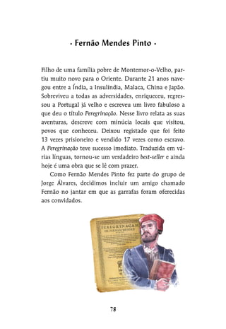 Filho de uma família pobre de Montemor-o-Velho, par-
tiu muito novo para o Oriente. Durante 21 anos nave-
gou entre a Índia, a Insulíndia, Malaca, China e Japão.
Sobreviveu a todas as adversidades, enriqueceu, regres-
sou a Portugal já velho e escreveu um livro fabuloso a
que deu o título Peregrinação. Nesse livro relata as suas
aventuras, descreve com minúcia locais que visitou,
povos que conheceu. Deixou registado que foi feito
13 vezes prisioneiro e vendido 17 vezes como escravo.
A Peregrinação teve sucesso imediato. Traduzida em vá-
rias línguas, tornou-se um verdadeiro best-seller e ainda
hoje é uma obra que se lê com prazer.
Como Fernão Mendes Pinto fez parte do grupo de
Jorge Álvares, decidimos incluir um amigo chamado
Fernão no jantar em que as garrafas foram oferecidas
aos convidados.
Fernão Mendes Pinto
 