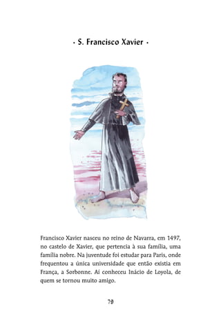 Francisco Xavier nasceu no reino de Navarra, em 1497,
no castelo de Xavier, que pertencia à sua família, uma
família nobre. Na juventude foi estudar para Paris, onde
frequentou a única universidade que então existia em
França, a Sorbonne. Aí conheceu Inácio de Loyola, de
quem se tornou muito amigo.
S. Francisco Xavier
 