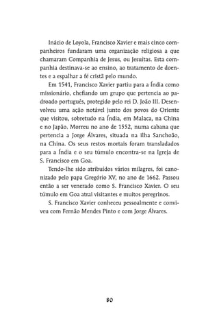 Inácio de Loyola, Francisco Xavier e mais cinco com-
panheiros fundaram uma organização religiosa a que
chamaram Companhia de Jesus, ou Jesuítas. Esta com-
panhia destinava-se ao ensino, ao tratamento de doen-
tes e a espalhar a fé cristã pelo mundo.
Em 1541, Francisco Xavier partiu para a Índia como
missionário, chefiando um grupo que pertencia ao pa-
droado português, protegido pelo rei D. João III. Desen-
volveu uma ação notável junto dos povos do Oriente
que visitou, sobretudo na Índia, em Malaca, na China
e no Japão. Morreu no ano de 1552, numa cabana que
pertencia a Jorge Álvares, situada na ilha Sanchoão,
na China. Os seus restos mortais foram transladados
para a Índia e o seu túmulo encontra-se na Igreja de
S. Francisco em Goa.
Tendo-lhe sido atribuídos vários milagres, foi cano-
nizado pelo papa Gregório XV, no ano de 1662. Passou
então a ser venerado como S. Francisco Xavier. O seu
túmulo em Goa atrai visitantes e muitos peregrinos.
S. Francisco Xavier conheceu pessoalmente e convi-
veu com Fernão Mendes Pinto e com Jorge Álvares.
 