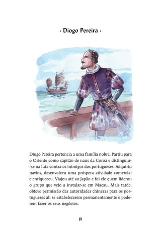 Diogo Pereira pertencia a uma família nobre. Partiu para
o Oriente como capitão de naus da Coroa e distinguiu-
-se na luta contra os inimigos dos portugueses. Adquiriu
navios, desenvolveu uma próspera atividade comercial
e enriqueceu. Viajou até ao Japão e foi ele quem liderou
o grupo que veio a instalar-se em Macau. Mais tarde,
obteve permissão das autoridades chinesas para os por-
tugueses ali se estabelecerem permanentemente e pode-
rem fazer os seus negócios.
Diogo Pereira
 