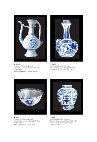 ▲  Gomil
Porcelana da China de exportação
Dinastia Ming, reinado Zhengde (1506-1521)
C. 1519-1520
© Fundação Medeiros e Almeida, Lisboa
▲  Kendi
Porcelana da China de exportação
Dinastia Ming, reinado Jiajing (1522-1566)
© Fundação Medeiros e Almeida, Lisboa
▲  Taça
Porcelana da China de exportação
Dinastia Ming, período de Jiajing (1522-1566)
C. 1540-1550
© Fundação Carmona e Costa, Lisboa
▲  Pote
Porcelana da China de exportação
Dinastia Ming, reinado de Wanli (1573-1620)
© Museu do Centro Científico e Cultural
de Macau, Lisboa
 