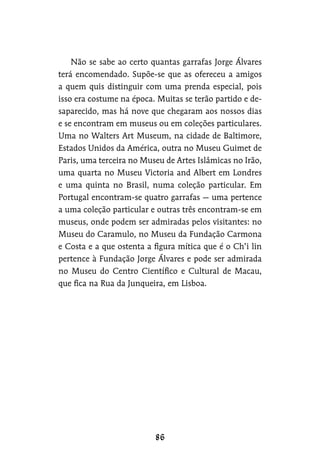 Não se sabe ao certo quantas garrafas Jorge Álvares
terá encomendado. Supõe-se que as ofereceu a amigos
a quem quis distinguir com uma prenda especial, pois
isso era costume na época. Muitas se terão partido e de-
saparecido, mas há nove que chegaram aos nossos dias
e se encontram em museus ou em coleções particulares.
Uma no Walters Art Museum, na cidade de Baltimore,
Estados Unidos da América, outra no Museu Guimet de
Paris, uma terceira no Museu de Artes Islâmicas no Irão,
uma quarta no Museu Victoria and Albert em Londres
e uma quinta no Brasil, numa coleção particular. Em
Portugal encontram-se quatro garrafas — uma pertence
a uma coleção particular e outras três encontram-se em
museus, onde podem ser admiradas pelos visitantes: no
Museu do Caramulo, no Museu da Fundação Carmona
e Costa e a que ostenta a figura mítica que é o Ch’i lin
pertence à Fundação Jorge Álvares e pode ser admirada
no Museu do Centro Científico e Cultural de Macau,
que fica na Rua da Junqueira, em Lisboa.
 