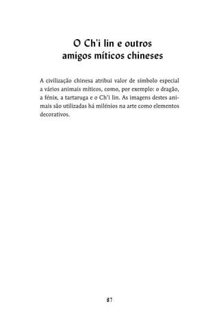 A civilização chinesa atribui valor de símbolo especial
a vários animais míticos, como, por exemplo: o dragão,
a fénix, a tartaruga e o Ch’i lin. As imagens destes ani-
mais são utilizadas há milénios na arte como elementos
decorativos.
O Ch’i lin e outros
amigos míticos chineses
 