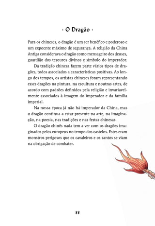 Para os chineses, o dragão é um ser benéfico e poderoso e
um expoente máximo de segurança. A religião da China
Antiga considerava o dragão como mensageiro dos deuses,
guardião dos tesouros divinos e símbolo do imperador.
Da tradição chinesa fazem parte vários tipos de dra-
gões, todos associados a características positivas. Ao lon-
go dos tempos, os artistas chineses foram representando
esses dragões na pintura, na escultura e noutras artes, de
acordo com padrões definidos pela religião e invariavel-
mente associados à imagem do imperador e da família
imperial.
Na nossa época já não há imperador da China, mas
o dragão continua a estar presente na arte, na imagina-
ção, na poesia, nas tradições e nas festas chinesas.
O dragão chinês nada tem a ver com os dragões ima-
ginados pelos europeus no tempo dos castelos. Estes eram
monstros perigosos que os cavaleiros e os santos se viam
na obrigação de combater.
O Dragão
 