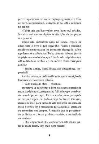 pete e espalhando em volta respingos gordos, em tons
de ouro. Surpreendido, levantou-se do sofá e remexeu
no tapete.
«Talvez seja um livro velho, com letras mal coladas.
Se calhar soltaram-se devido às vibrações da tempesta-
de», pensou.
Como não encontrou nada no tapete, ergueu os
olhos para o livro e quis pegar-lhe. Puxou o pequeno
escadote de madeira que lhe permitiria alcançá-lo, subiu
rapidamente e voltou para baixo com um volume grosso
de páginas amarelecidas, que à luz da vela adquiriam um
reflexo fabuloso. Tentou ler, mas nem o título conseguiu
decifrar.
— Escrita antiga, numa língua que desconheço. Im-
possível!
A única coisa que pôde verificar foi que a inscrição da
lombada se encontrava intacta.
— Tudo ilusão de ótica — concluiu.
Preparava-se para repor o livro na estante quando de
entre as páginas escorregou uma folha de papel de rebor-
do comido pelas traças. Escrita à mão, num português
de outros tempos, em todo o caso decifrável. Curioso,
chegou-se mais para junto da vela que ardia em cima da
mesa e tentou ler a mensagem que alguém ali guardara
ou escondera em tempos. À medida que ia percorren-
do as linhas e o texto ganhava sentido, a curiosidade
aumentava.
— Que engraçado! Que coincidência isto vir-me pa-
rar às mãos assim, sem mais nem menos!
 