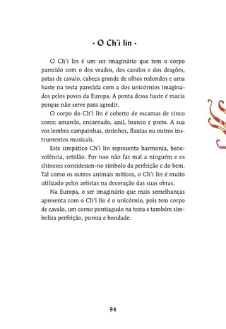 O Ch’i lin é um ser imaginário que tem o corpo
parecido com o dos veados, dos cavalos e dos dragões,
patas de cavalo, cabeça grande de olhos redondos e uma
haste na testa parecida com a dos unicórnios imagina-
dos pelos povos da Europa. A ponta dessa haste é macia
porque não serve para agredir.
O corpo do Ch’i lin é coberto de escamas de cinco
cores: amarelo, encarnado, azul, branco e preto. A sua
voz lembra campainhas, sininhos, flautas ou outros ins-
trumentos musicais.
Este simpático Ch’i lin representa harmonia, bene-
volência, retidão. Por isso não faz mal a ninguém e os
chineses consideram-no símbolo da perfeição e do bem.
Tal como os outros animais míticos, o Ch’i lin é muito
utilizado pelos artistas na decoração das suas obras.
Na Europa, o ser imaginário que mais semelhanças
apresenta com o Ch’i lin é o unicórnio, pois tem corpo
de cavalo, um corno pontiagudo na testa e também sim-
boliza perfeição, pureza e bondade.
O Ch’i lin
 