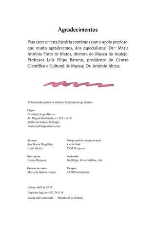 © Reservados todos os direitos, Fundação Jorge Álvares
Fundação Jorge Álvares
Av. Miguel Bombarda, n.º 133 – 4.º E
1050–164 Lisboa, Portugal
fundacao@jorgealvares.com
Lisboa, abril de 2014
Depósito legal n.º 371 745/14
Edição não comercial  —  PROIBIDA A VENDA
Para escrever esta história contámos com o apoio precioso,
que muito agradecemos, dos especialistas: Dr.ª Maria
Antónia Pinto de Matos, diretora do Museu do Azulejo;
Professor Luís Filipe Barreto, presidente do Centro
Científico e Cultural de Macau; Dr. António Abreu.
Ana Maria Magalhães
Isabel Alçada
Carlos Marques
Maria de Fátima Carmo
TVM Designers	
Multitipo, Artes Gráficas, Lda.
75 000 exemplares
Agradecimentos
 