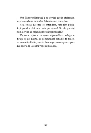 Um último relâmpago e os trovões que se afastavam
levando a chuva com eles deixaram-no pensativo.
«Há coisas que não se entendem, mas têm piada.
Será que descobri esta carta por acaso? Ou chegou até
mim devido ao magnetismo da tempestade?»
Voltou a trepar ao escadote, repôs o livro no lugar e
dirigiu-se ao quarto, de computador debaixo do braço,
vela na mão direita, a carta bem segura na esquerda por-
que queria lê-la outra vez e com calma.
 