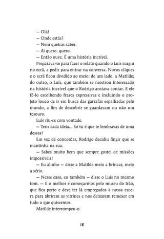 — Olá!
— Onde estás?
— Nem queiras saber.
— Ai quero, quero.
— Então ouve. É uma história incrível.
Preparava-se para fazer o relato quando o Luís surgiu
no ecrã, a pedir para entrar na conversa. Novos cliques
e o ecrã ficou dividido ao meio: de um lado, a Matilde;
do outro, o Luís, que também se mostrou interessado
na história incrível que o Rodrigo ansiava contar. E ele
fê-lo escolhendo frases expressivas e incluindo o pro-
jeto louco de ir em busca das garrafas espalhadas pelo
mundo, a fim de descobrir se guardavam ou não um
tesouro.
Luís riu-se com vontade.
— Tens cada ideia… Só tu é que te lembravas de uma
dessas!
Em vez de concordar, Rodrigo decidiu fingir que se
mantinha na sua.
— Sabes muito bem que sempre gostei de missões
impossíveis!
— Eu alinho — disse a Matilde meio a brincar, meio
a sério.
— Nesse caso, eu também — disse o Luís no mesmo
tom. — E o melhor é começarmos pelo museu do Irão,
que fica perto e deve ter lá empregados à nossa espe-
ra para abrirem as vitrines e nos deixarem remexer em
tudo o que quisermos.
Matilde interrompeu-o.
 