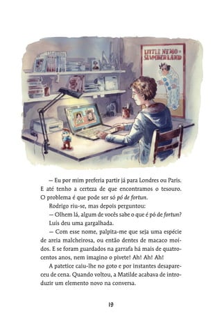 — Eu por mim preferia partir já para Londres ou Paris.
E até tenho a certeza de que encontramos o tesouro.
O problema é que pode ser só pó de fortun.
Rodrigo riu-se, mas depois perguntou:
— Olhem lá, algum de vocês sabe o que é pó de fortun?
Luís deu uma gargalhada.
— Com esse nome, palpita-me que seja uma espécie
de areia malcheirosa, ou então dentes de macaco moí-
dos. E se foram guardados na garrafa há mais de quatro-
centos anos, nem imagino o pivete! Ah! Ah! Ah!
A patetice caiu-lhe no goto e por instantes desapare-
ceu de cena. Quando voltou, a Matilde acabava de intro-
duzir um elemento novo na conversa.
 
