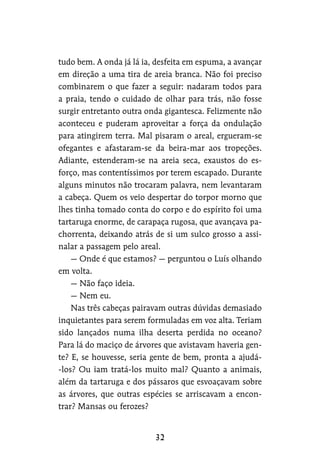 tudo bem. A onda já lá ia, desfeita em espuma, a avançar
em direção a uma tira de areia branca. Não foi preciso
combinarem o que fazer a seguir: nadaram todos para
a praia, tendo o cuidado de olhar para trás, não fosse
surgir entretanto outra onda gigantesca. Felizmente não
aconteceu e puderam aproveitar a força da ondulação
para atingirem terra. Mal pisaram o areal, ergueram-se
ofegantes e afastaram-se da beira-mar aos tropeções.
Adiante, estenderam-se na areia seca, exaustos do es-
forço, mas contentíssimos por terem escapado. Durante
alguns minutos não trocaram palavra, nem levantaram
a cabeça. Quem os veio despertar do torpor morno que
lhes tinha tomado conta do corpo e do espírito foi uma
tartaruga enorme, de carapaça rugosa, que avançava pa-
chorrenta, deixando atrás de si um sulco grosso a assi-
nalar a passagem pelo areal.
— Onde é que estamos? — perguntou o Luís olhando
em volta.
— Não faço ideia.
— Nem eu.
Nas três cabeças pairavam outras dúvidas demasiado
inquietantes para serem formuladas em voz alta. Teriam
sido lançados numa ilha deserta perdida no oceano?
Para lá do maciço de árvores que avistavam haveria gen-
te? E, se houvesse, seria gente de bem, pronta a ajudá-
-los? Ou iam tratá-los muito mal? Quanto a animais,
além da tartaruga e dos pássaros que esvoaçavam sobre
as árvores, que outras espécies se arriscavam a encon-
trar? Mansas ou ferozes?
 