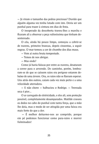 — Já viram o tamanho das pedras preciosas? Duvido que
alguém alguma vez tenha lutado com isto. Devia ser um
punhal para trazer à cintura em dias de festa.
O inesperado da descoberta travou-lhes a marcha e
ficaram ali a observar a peça valiosíssima que tinham de-
senterrado.
O céu, ainda há pouco limpo, começou a cobrir-se
de nuvens, primeiro brancas, depois cinzentas, a seguir
negras. O mar tomou a cor de chumbo dos dias maus.
— Vem aí outra bruta tempestade.
— Temos de nos abrigar.
— Mas onde?
Como já havia faíscas por entre as nuvens, desataram
a correr para o arvoredo. De caminho, porém, lembra-
ram-se de que se caíssem raios era perigoso estarem de-
baixo de uma árvore. Ora, os raios não se fizeram esperar.
Uns atrás dos outros, caíam cada vez mais perto e a uma
velocidade aterradora.
— E não chove — balbuciou o Rodrigo. — Trovoada
seca é pior…
O ar carregado de eletricidade, e eles ali, sem proteção
possível, completamente desamparados. Matilde cravara
os dedos no cabo do punhal com tanta força, que a mão
lhe doía, mas o medo de ser atingida por uma faísca era
mais forte do que a dor.
— É melhor deitarmo-nos ao comprido, porque
em pé podemos funcionar como para-raios e morrer
fulminados!
 