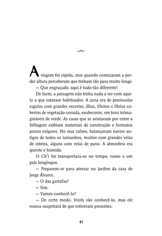 viagem foi rápida, mas quando começaram a per-
der altura perceberam que tinham ido para muito longe.
— Que engraçado, aqui é tudo tão diferente!
De facto, a paisagem não tinha nada a ver com aqui-
lo a que estavam habituados. A zona era de penínsulas
esguias com grandes recortes, ilhas, ilhotas e ilhéus co-
bertos de vegetação cerrada, exuberante, em tons inima-
gináveis de verde. As casas que se avistavam por entre a
folhagem exibiam materiais de construção e formatos
pouco vulgares. No mar calmo, balançavam navios an-
tigos de todos os tamanhos, muitos com grandes velas
de esteira, alguns com velas de pano. A atmosfera era
quente e húmida.
O Ch’i lin transportara-os no tempo, rumo a um
país longínquo.
— Preparem-se para aterrar no jardim da casa de
Jorge Álvares.
— O das garrafas?
— Sim.
— Vamos conhecê-lo?
— De certo modo. Vocês vão conhecê-lo, mas ele
nunca suspeitará de que estiveram presentes.
 