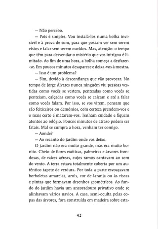 — Não percebo.
— Pois é simples. Vou instalá-los numa bolha invi-
sível e à prova de som, para que possam ver sem serem
vistos e falar sem serem ouvidos. Mas, atenção: o tempo
que têm para desvendar o mistério que vos intrigou é li-
mitado. Ao fim de uma hora, a bolha começa a desfazer-
-se. Em poucos minutos desaparece e deixa-vos à mostra.
— Isso é um problema?
— Sim, devido à desconfiança que vão provocar. No
tempo de Jorge Álvares nunca ninguém viu pessoas ves-
tidas como vocês se vestem, penteadas como vocês se
penteiam, calçadas como vocês se calçam e até a falar
como vocês falam. Por isso, se vos virem, pensam que
são feiticeiros ou demónios, com certeza prendem-vos e
o mais certo é matarem-vos. Tenham cuidado e fiquem
atentos ao relógio. Poucos minutos de atraso podem ser
fatais. Mal se cumpra a hora, venham ter comigo.
— Aonde?
— Ao recanto do jardim onde vos deixo.
O jardim não era muito grande, mas era muito bo-
nito. Cheio de flores exóticas, palmeiras e árvores fron-
dosas, de raízes aéreas, cujos ramos cantavam ao som
do vento. A terra estava totalmente coberta por um au-
têntico tapete de verdura. Por toda a parte esvoaçavam
borboletas amarelas, azuis, cor de laranja ou às riscas
e pintas que formavam desenhos geométricos. Ao fun-
do do jardim havia um ancoradouro privativo onde se
alinhavam vários navios. A casa, semi-oculta pelas co-
pas das árvores, fora construída em madeira sobre esta-
 