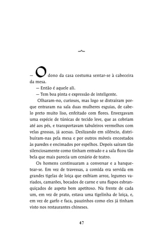 — dono da casa costuma sentar-se à cabeceira
da mesa.
— Então é aquele ali.
— Tem boa pinta e expressão de inteligente.
Olharam-no, curiosos, mas logo se distraíram por-
que entraram na sala duas mulheres esguias, de cabe-
lo preto muito liso, enfeitado com flores. Envergavam
uma espécie de túnicas de tecido leve, que as cobriam
até aos pés, e transportavam tabuleiros vermelhos com
velas grossas, já acesas. Deslizando em silêncio, distri-
buíram-nas pela mesa e por outros móveis encostados
às paredes e encimados por espelhos. Depois saíram tão
silenciosamente como tinham entrado e a sala ficou tão
bela que mais parecia um cenário de teatro.
Os homens continuaram a conversar e a banque-
tear-se. Em vez de travessas, a comida era servida em
grandes tigelas de loiça que exibiam arroz, legumes va-
riados, camarões, bocados de carne e uns fiapos esbran-
quiçados de aspeto bem apetitoso. Na frente de cada
um, em vez de prato, estava uma tigelinha de loiça, e,
em vez de garfo e faca, pauzinhos como eles já tinham
visto nos restaurantes chineses.
 