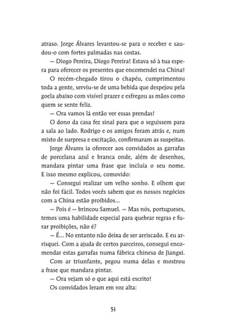 atraso. Jorge Álvares levantou-se para o receber e sau-
dou-o com fortes palmadas nas costas.
— Diogo Pereira, Diogo Pereira! Estava só à tua espe-
ra para oferecer os presentes que encomendei na China!
O recém-chegado tirou o chapéu, cumprimentou
toda a gente, serviu-se de uma bebida que despejou pela
goela abaixo com visível prazer e esfregou as mãos como
quem se sente feliz.
— Ora vamos lá então ver essas prendas!
O dono da casa fez sinal para que o seguissem para
a sala ao lado. Rodrigo e os amigos foram atrás e, num
misto de surpresa e excitação, confirmaram as suspeitas.
Jorge Álvares ia oferecer aos convidados as garrafas
de porcelana azul e branca onde, além de desenhos,
mandara pintar uma frase que incluía o seu nome.
E isso mesmo explicou, comovido:
— Consegui realizar um velho sonho. E olhem que
não foi fácil. Todos vocês sabem que os nossos negócios
com a China estão proibidos…
— Pois é — brincou Samuel. — Mas nós, portugueses,
temos uma habilidade especial para quebrar regras e fu-
rar proibições, não é?
— É… No entanto não deixa de ser arriscado. E eu ar-
risquei. Com a ajuda de certos parceiros, consegui enco-
mendar estas garrafas numa fábrica chinesa de Jiangxi.
Com ar triunfante, pegou numa delas e mostrou
a frase que mandara pintar.
— Ora vejam só o que aqui está escrito!
Os convidados leram em voz alta:
 