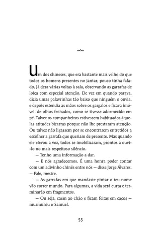 m dos chineses, que era bastante mais velho do que
todos os homens presentes no jantar, pouco tinha fala-
do. Já dera várias voltas à sala, observando as garrafas de
loiça com especial atenção. De vez em quando parava,
dizia umas palavrinhas tão baixo que ninguém o ouvia,
e depois estendia as mãos sobre os gargalos e ficava imó-
vel, de olhos fechados, como se tivesse adormecido em
pé. Talvez os companheiros estivessem habituados àque-
las atitudes bizarras porque não lhe prestaram atenção.
Ou talvez não ligassem por se encontrarem entretidos a
escolher a garrafa que queriam de presente. Mas quando
ele elevou a voz, todos se imobilizaram, prontos a ouvi-
-lo no mais respeitoso silêncio.
— Tenho uma informação a dar.
— E nós agradecemos. É uma honra poder contar
com um adivinho chinês entre nós — disse Jorge Álvares.
— Fale, mestre.
— As garrafas em que mandaste pintar o teu nome
vão correr mundo. Para algumas, a vida será curta e ter-
minarão em fragmentos.
— Ou seja, caem ao chão e ficam feitas em cacos —
murmurou o Samuel.
 