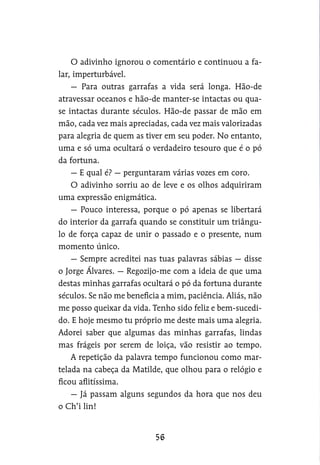 O adivinho ignorou o comentário e continuou a fa-
lar, imperturbável.
— Para outras garrafas a vida será longa. Hão-de
atravessar oceanos e hão-de manter-se intactas ou qua-
se intactas durante séculos. Hão-de passar de mão em
mão, cada vez mais apreciadas, cada vez mais valorizadas
para alegria de quem as tiver em seu poder. No entanto,
uma e só uma ocultará o verdadeiro tesouro que é o pó
da fortuna.
— E qual é? — perguntaram várias vozes em coro.
O adivinho sorriu ao de leve e os olhos adquiriram
uma expressão enigmática.
— Pouco interessa, porque o pó apenas se libertará
do interior da garrafa quando se constituir um triângu-
lo de força capaz de unir o passado e o presente, num
momento único.
— Sempre acreditei nas tuas palavras sábias — disse
o Jorge Álvares. — Regozijo-me com a ideia de que uma
destas minhas garrafas ocultará o pó da fortuna durante
séculos. Se não me beneficia a mim, paciência. Aliás, não
me posso queixar da vida. Tenho sido feliz e bem-sucedi-
do. E hoje mesmo tu próprio me deste mais uma alegria.
Adorei saber que algumas das minhas garrafas, lindas
mas frágeis por serem de loiça, vão resistir ao tempo.
A repetição da palavra tempo funcionou como mar-
telada na cabeça da Matilde, que olhou para o relógio e
ficou aflitíssima.
— Já passam alguns segundos da hora que nos deu
o Ch’i lin!
 