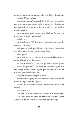 outra vez ao mesmo tempo: «Sorte.» Talvez funcione.
— Isso! Vamos a isso!
Apanhar a garrafa no ecrã foi fácil, mas, por muito
que repetissem em coro a palavra «sorte», o fenómeno
que permitira a comunicação entre eles e o ser mítico
não se repetiu.
— Acham que perdemos a capacidade de formar um
triângulo de força chamativa?
— Não sei.
— Se calhar o Ch’i lin só se manifesta uma vez de
cem em cem anos.
— Espera aí, Rodrigo. Há uma coisa que podemos fa-
zer. Aliás, eu até acho que devemos fazer.
— O que é?
— Ir procurar a garrafa no museu onde ela estiver e
tentar libertar o pó da fortuna.
— Certo, Matilde. E até te digo mais: tenho quase
a certeza de que o Ch’i lin veio ter connosco para nos
encarregar dessa missão. Quer que libertemos o pó da
fortuna guardado há séculos.
— Quer dizer que chegou a hora!
Retomando a pesquisa na internet, descobriram de
imediato o paradeiro da garrafa.
— Está no Museu do Centro Científico e Cultural de
Macau.
— E a morada?
— Olha ali, escrita com todas as letras. É em Lisboa.
— O pior é que eu estou em Freixo de Espada à Cinta
a passar o fim de semana — queixou-se o Rodrigo.
 