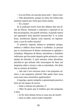 — E eu no Porto, em casa dos meus avós — disse o Luís.
— Não desanimem, porque eu estou em Lisboa mas
prometo esperar por vocês para irmos juntos.
— És a maior!
Só se puderam reunir num dos últimos dias das fé-
rias da Páscoa. Tomaram o autocarro e apearam-se na
Rua da Junqueira, em grande alvoroço. A garrafa estaria
em exposição? Seria possível tocarem-lhe? E, se assim
fosse, aconteceria alguma coisa especial, ou regressa-
riam a casa de orelha murcha?
O primeiro impacto deixou-os perplexos porque,
embora o edifício fosse bonito e acolhedor, as pessoas
que se encontravam lá dentro mostravam-se agitadas e
irritadiças. Máquinas de filmar, microfones e holofotes
indicavam que boa parte daquela gente pertencia a uma
equipa da televisão. E, pela maneira como discutiam,
percebia-se que tinham sido encarregues de fazer um
programa sobre o museu e não se entendiam. Um deles
não se cansava de lembrar:
— Isto não é um concurso nem é um programa có-
mico, é um programa cultural! Não podes fazer essas
caras nem esses sorrisinhos apalermados!
A rapariga a quem competia a apresentação parecia à
beira de um ataque de nervos.
— Estás a chamar-me palerma, é?
— Não! Só quero que te lembres que este programa
é sério.
— Se for sério demais torna-se uma seca de morte!
— Que eu saiba, nunca matei ninguém!
 