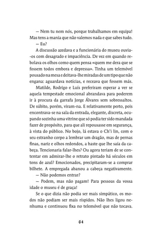 — Nem tu nem nós, porque trabalhamos em equipa!
Mas tens a mania que não valemos nada e que sabes tudo.
— Eu?
A discussão azedava e a funcionária do museu ouvia-
-os com desagrado e impaciência. De vez em quando re-
bolava os olhos como quem pensa «quem me dera que se
fossem todos embora e depressa». Tinha um telemóvel
pousadonamesaedeitava-lhemiradasdeumtipoquenão
engana: aguardava notícias, e receava que fossem más.
Matilde, Rodrigo e Luís preferiram esperar a ver se
aquela tempestade emocional abrandava para poderem
ir à procura da garrafa Jorge Álvares sem sobressaltos.
De súbito, porém, viram-na. E relativamente perto, pois
encontrava-se na sala da entrada, elegante, discreta, ocu-
pando sozinha uma vitrine que só podia ter sido mandada
fazer de propósito, para que ali repousasse em segurança,
à vista do público. No bojo, lá estava o Ch’i lin, com o
seu estranho corpo a lembrar um dragão, mas de pernas
finas, nariz e olhos redondos, a haste que lhe saía da ca-
beça. Tencionaria falar-lhes? Ou agora teriam de se con-
tentar em admirar-lhe o retrato pintado há séculos em
tons de azul? Emocionados, precipitaram-se a comprar
bilhete. A empregada abanou a cabeça negativamente.
— Não podemos entrar?
— Podem, mas não pagam! Para pessoas da vossa
idade o museu é de graça!
Se o que dizia não podia ser mais simpático, os mo-
dos não podiam ser mais ríspidos. Não lhes ligou ne-
nhuma e continuou fixa no telemóvel que não tocava.
 