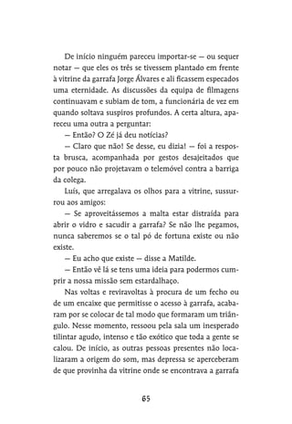 De início ninguém pareceu importar-se — ou sequer
notar — que eles os três se tivessem plantado em frente
à vitrine da garrafa Jorge Álvares e ali ficassem especados
uma eternidade. As discussões da equipa de filmagens
continuavam e subiam de tom, a funcionária de vez em
quando soltava suspiros profundos. A certa altura, apa-
receu uma outra a perguntar:
— Então? O Zé já deu notícias?
— Claro que não! Se desse, eu dizia! — foi a respos-
ta brusca, acompanhada por gestos desajeitados que
por pouco não projetavam o telemóvel contra a barriga
da colega.
Luís, que arregalava os olhos para a vitrine, sussur-
rou aos amigos:
— Se aproveitássemos a malta estar distraída para
abrir o vidro e sacudir a garrafa? Se não lhe pegamos,
nunca saberemos se o tal pó de fortuna existe ou não
existe.
— Eu acho que existe — disse a Matilde.
— Então vê lá se tens uma ideia para podermos cum-
prir a nossa missão sem estardalhaço.
Nas voltas e reviravoltas à procura de um fecho ou
de um encaixe que permitisse o acesso à garrafa, acaba-
ram por se colocar de tal modo que formaram um triân-
gulo. Nesse momento, ressoou pela sala um inesperado
tilintar agudo, intenso e tão exótico que toda a gente se
calou. De início, as outras pessoas presentes não loca-
lizaram a origem do som, mas depressa se aperceberam
de que provinha da vitrine onde se encontrava a garrafa
 