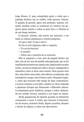 Jorge Álvares. E, para estupefação geral, o vidro que a
protegia deslizou até ao soalho, onde pousou, intacto.
O gargalo da garrafa, agora sem proteção, soprava, sol-
tando assobios como se contivesse no interior um pe-
queno génio prestes a saltar cá para fora e a libertar-se
de um longo cativeiro.
O pessoal, atónito, não movia um músculo, e em
todas as cabeças perpassava a mesma pergunta:
«O que é isto? O que é isto?»
Só eles os três julgavam saber a resposta.
— É o pó da fortuna!
— E assobia?
— Talvez seja a maneira de se anunciar.
Não se enganara o Luís, pois do gargalo brotou um
jato, não de pó, mas de poalha esbranquiçada, que se foi
espalhando primeiro por aquela sala, depois pelas escadas
acima, em pouco tempo por todo o museu, empapando a
atmosfera como se fosse uma nuvem. Nem quente nem
fria, sem cheiro nem sabor, não afetava a respiração, não
humedecia a roupa, nem irritava a pele. Ninguém reagiu,
e, antes que tivessem tido tempo de fazer comentários,
a nuvem começou a encolher, esbateu-se, ficou reduzida
a pequenas farripas que flutuavam a diferentes alturas.
A estupefação geral redobrou, porque o vidro, deslizan-
do em sentido inverso, retomou o seu lugar na vitrine.
Ainda gaguejavam de espanto quando os telemóveis
começaram a tocar. E então, que loucura! A funcioná-
ria do museu, primeiro lívida, depois escarlate, desatou
a chorar de alegria e a dizer em altos berros:
 
