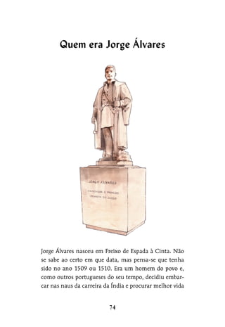 Jorge Álvares nasceu em Freixo de Espada à Cinta. Não
se sabe ao certo em que data, mas pensa-se que tenha
sido no ano 1509 ou 1510. Era um homem do povo e,
como outros portugueses do seu tempo, decidiu embar-
car nas naus da carreira da Índia e procurar melhor vida
Quem era Jorge Álvares
 