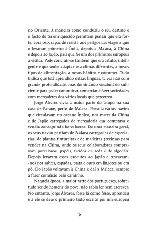 no Oriente. A maneira como conduziu o seu destino e
o facto de ter enriquecido permitem pensar que era for-
te, corajoso, capaz de resistir aos perigos das viagens que
o levaram primeiro à Índia, depois a Malaca, à China
e depois ao Japão, país que foi um dos primeiros europeus
a visitar. Pode concluir-se também que era astuto, inteli-
gente e que soube adaptar-se a climas diferentes, a novos
tipos de alimentação, a novos hábitos e costumes. Tudo
indica que terá aprendido outras línguas, talvez não com
grande profundidade, mas dominando vocabulário sufi-
ciente para poder comunicar, comerciar e fazer sociedades
com mercadores dos vários locais que percorreu.
Jorge Álvares vivia a maior parte do tempo na sua
casa de Patane, perto de Malaca. Possuía vários navios
que circulavam no oceano Índico, nos mares da China
e do Japão carregados de mercadoria que comprava e
vendia conseguindo bons lucros. De uma maneira geral,
os seus navios partiam de Malaca carregados de especia-
rias, de plantas tintureiras e de madeiras preciosas para
vender na China, onde os seus colaboradores compra-
vam porcelanas, papéis, tecidos de seda e de algodão.
Depois levavam esses produtos ao Japão e trocavam-
-nos por sabres, espadas, prata e ouro em lingotes ou em
pó. Do Japão voltavam à China e daí a Malaca, sempre
a fazer comércio pelo caminho.
Naquela época, a maior parte dos portugueses, sobre-
tudo sendo homens do povo, não sabia ler nem escrever.
No entanto, Jorge Álvares, fosse lá como fosse, aprendeu
e a ele se deve o primeiro texto escrito por um europeu
 